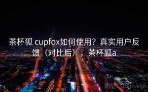 茶杯狐 cupfox如何使用？真实用户反馈（对比后），茶杯狐a