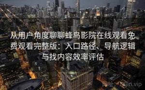 从用户角度聊聊蜂鸟影院在线观看免费观看完整版：入口路径、导航逻辑与找内容效率评估