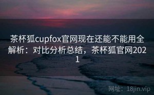 茶杯狐cupfox官网现在还能不能用全解析：对比分析总结，茶杯狐官网2021