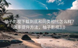 柚子影视下载到底和同类相比怎么样？效率提升方法，柚子影视3.0