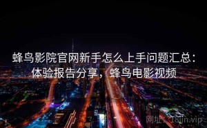 蜂鸟影院官网新手怎么上手问题汇总：体验报告分享，蜂鸟电影视频