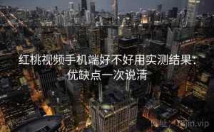 红桃视频手机端好不好用实测结果：优缺点一次说清