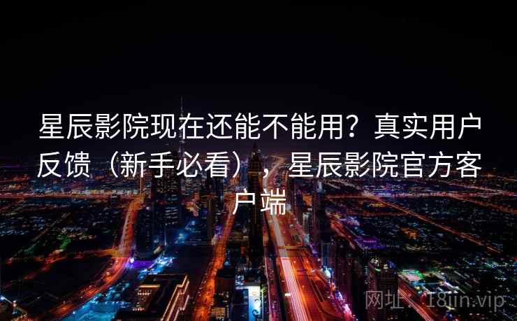星辰影院现在还能不能用？真实用户反馈（新手必看），星辰影院官方客户端