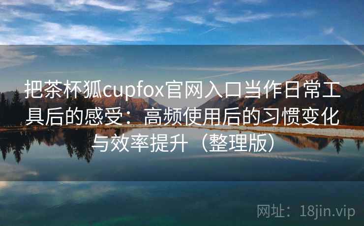 把茶杯狐cupfox官网入口当作日常工具后的感受:高频使用后的习惯变化与效率提升(整理版) 把茶杯狐cupfox官网入口当作日常工具后的感受:高频使用后的习惯变化与效率提升(整理版)