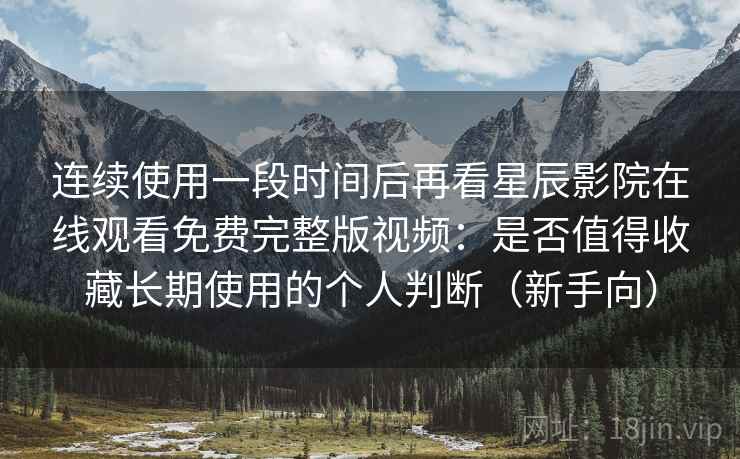 连续使用一段时间后再看星辰影院在线观看免费完整版视频：是否值得收藏长期使用的个人判断（新手向）