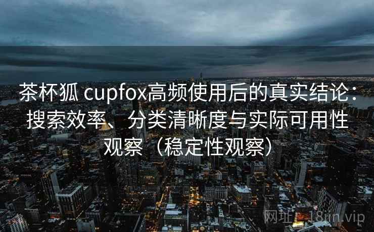 茶杯狐 cupfox高频使用后的真实结论:搜索效率、分类清晰度与实际可用性观察(稳定性观察) 茶杯狐 cupfox高频使用后的真实结论:搜索效率、分类清晰度与实际可用性观察(稳定性观察)