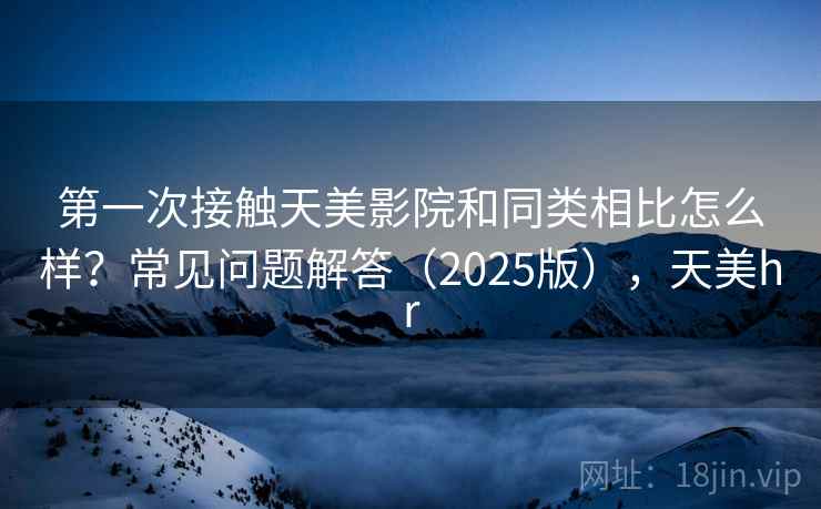 第一次接触天美影院和同类相比怎么样?常见问题解答(2025版),天美hr 第一次接触天美影院和同类相比怎么样?常见问题解答(2025版),天美hr