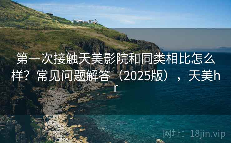第一次接触天美影院和同类相比怎么样?常见问题解答(2025版),天美hr 第一次接触天美影院和同类相比怎么样?常见问题解答(2025版),天美hr
