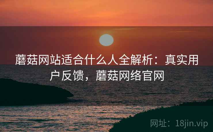 蘑菇网站适合什么人全解析：真实用户反馈，蘑菇网络官网