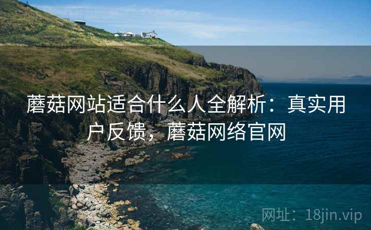 蘑菇网站适合什么人全解析：真实用户反馈，蘑菇网络官网