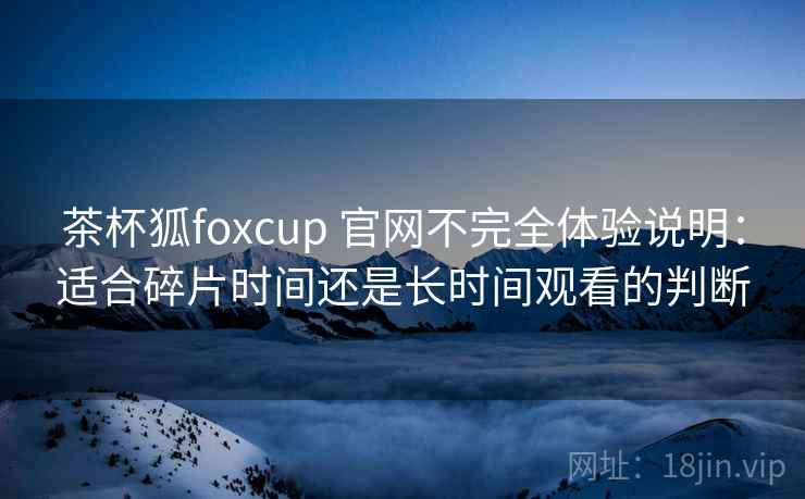 茶杯狐foxcup 官网不完全体验说明：适合碎片时间还是长时间观看的判断