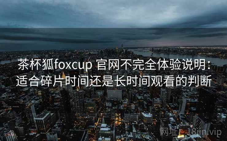 茶杯狐foxcup 官网不完全体验说明：适合碎片时间还是长时间观看的判断