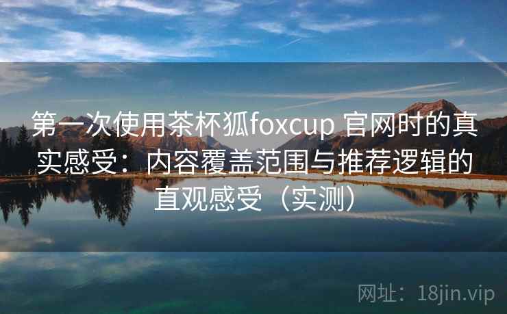 第一次使用茶杯狐foxcup 官网时的真实感受：内容覆盖范围与推荐逻辑的直观感受（实测）