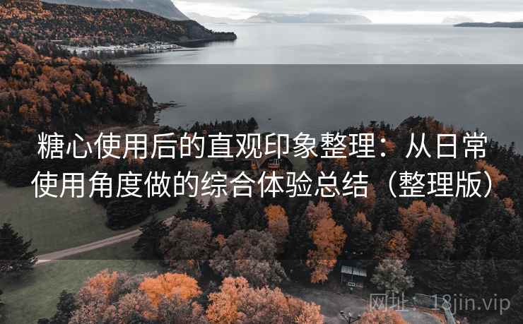 糖心使用后的直观印象整理：从日常使用角度做的综合体验总结（整理版）