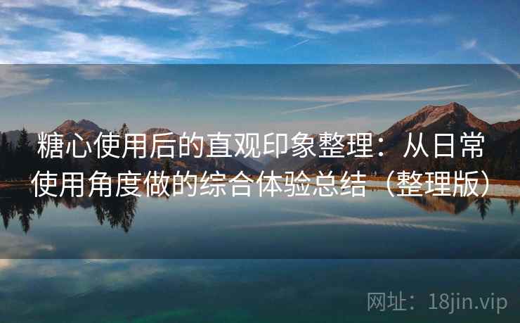 糖心使用后的直观印象整理：从日常使用角度做的综合体验总结（整理版）