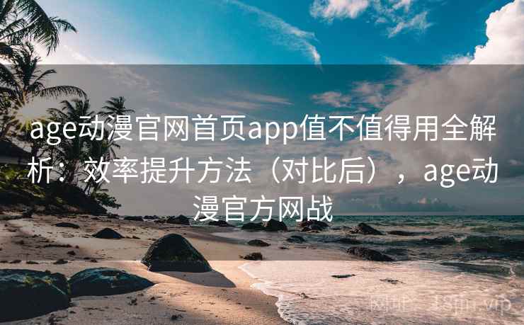 age动漫官网首页app值不值得用全解析：效率提升方法（对比后），age动漫官方网战