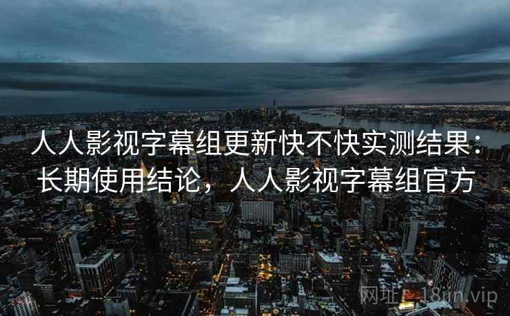 人人影视字幕组更新快不快实测结果：长期使用结论，人人影视字幕组官方