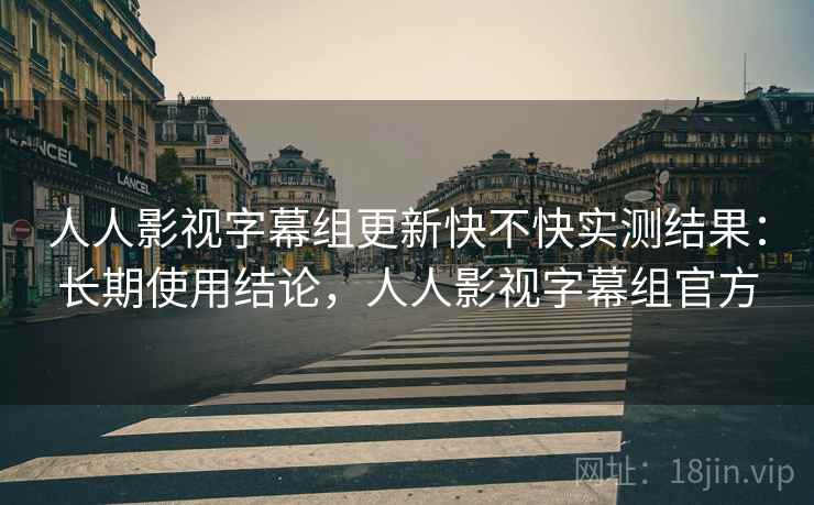 人人影视字幕组更新快不快实测结果：长期使用结论，人人影视字幕组官方