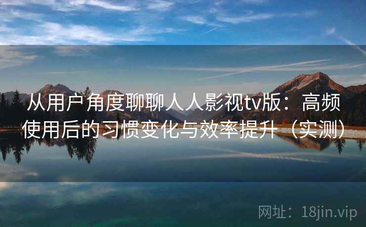 从用户角度聊聊人人影视tv版：高频使用后的习惯变化与效率提升（实测）