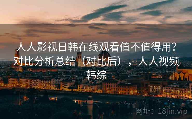 人人影视日韩在线观看值不值得用？对比分析总结（对比后），人人视频韩综
