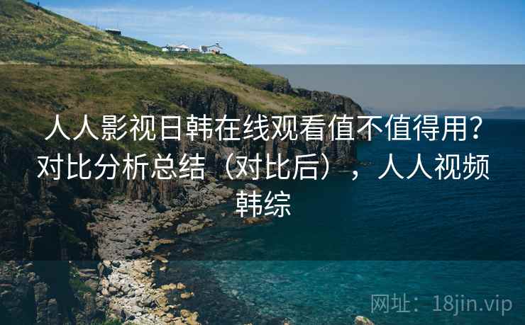 人人影视日韩在线观看值不值得用？对比分析总结（对比后），人人视频韩综
