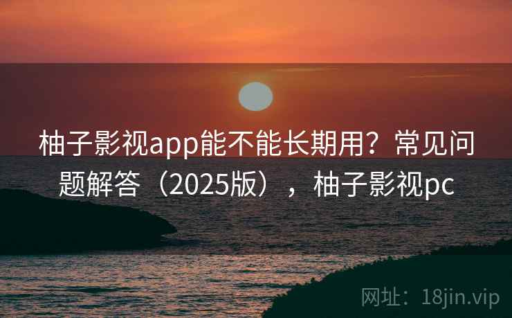 柚子影视app能不能长期用?常见问题解答(2025版),柚子影视pc 柚子影视app能不能长期用?常见问题解答(2025版),柚子影视pc