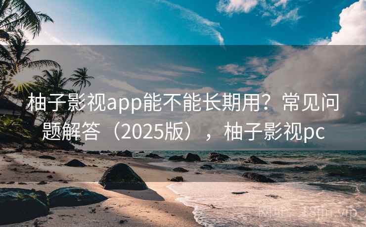 柚子影视app能不能长期用?常见问题解答(2025版),柚子影视pc 柚子影视app能不能长期用?常见问题解答(2025版),柚子影视pc