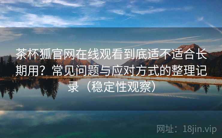 茶杯狐官网在线观看到底适不适合长期用？常见问题与应对方式的整理记录（稳定性观察）