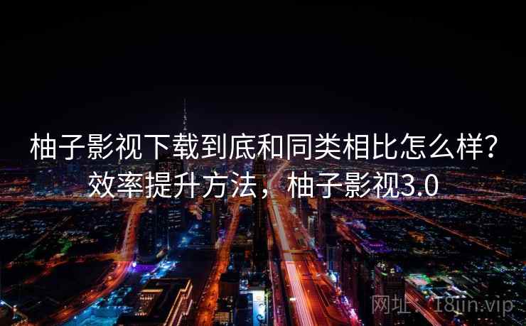 柚子影视下载到底和同类相比怎么样？效率提升方法，柚子影视3.0