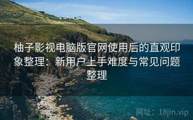 柚子影视电脑版官网使用后的直观印象整理：新用户上手难度与常见问题整理