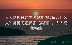 人人影视日韩在线观看到底适合什么人？常见问题解答（实测），人人视频韩综
