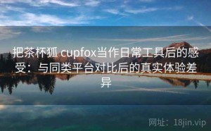 把茶杯狐 cupfox当作日常工具后的感受：与同类平台对比后的真实体验差异