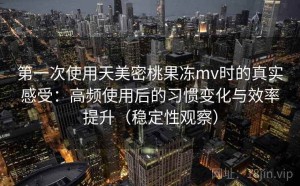 第一次使用天美密桃果冻mv时的真实感受：高频使用后的习惯变化与效率提升（稳定性观察）
