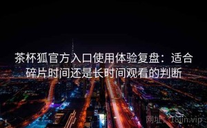 茶杯狐官方入口使用体验复盘：适合碎片时间还是长时间观看的判断
