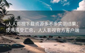 人人影视下载资源多不多实测结果：使用感受汇总，人人影视官方客户端