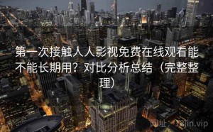 第一次接触人人影视免费在线观看能不能长期用？对比分析总结（完整整理）