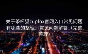 关于茶杯狐cupfox官网入口常见问题有哪些的整理：常见问题解答（完整整理）