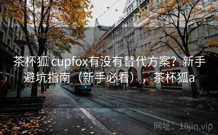 茶杯狐 cupfox有没有替代方案？新手避坑指南（新手必看），茶杯狐a