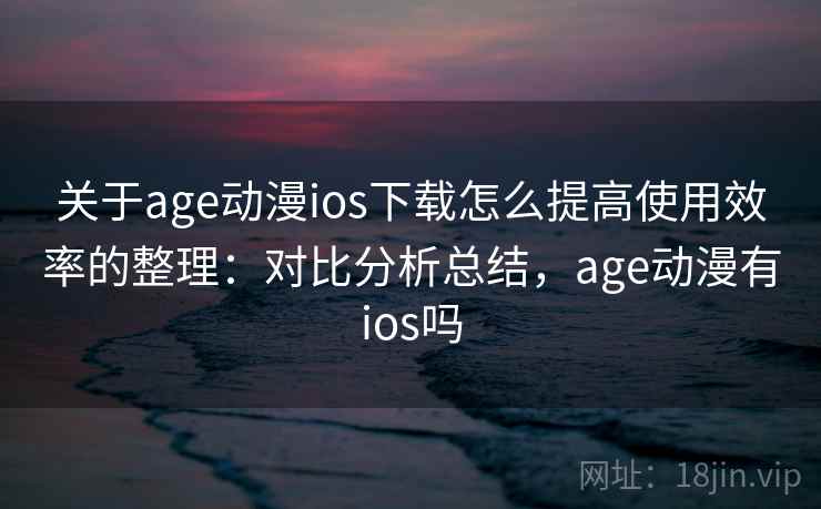 关于age动漫ios下载怎么提高使用效率的整理：对比分析总结，age动漫有ios吗