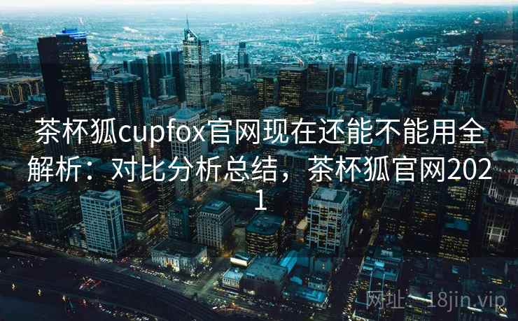 茶杯狐cupfox官网现在还能不能用全解析：对比分析总结，茶杯狐官网2021