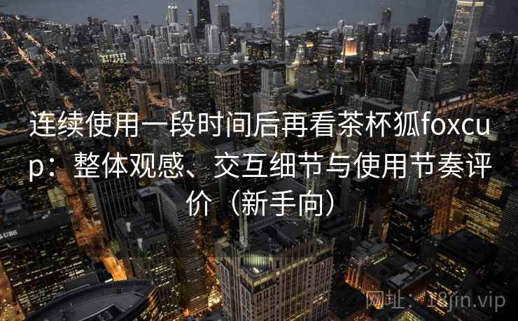 连续使用一段时间后再看茶杯狐foxcup：整体观感、交互细节与使用节奏评价（新手向）