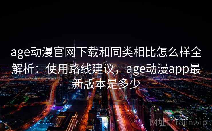 age动漫官网下载和同类相比怎么样全解析：使用路线建议，age动漫app最新版本是多少