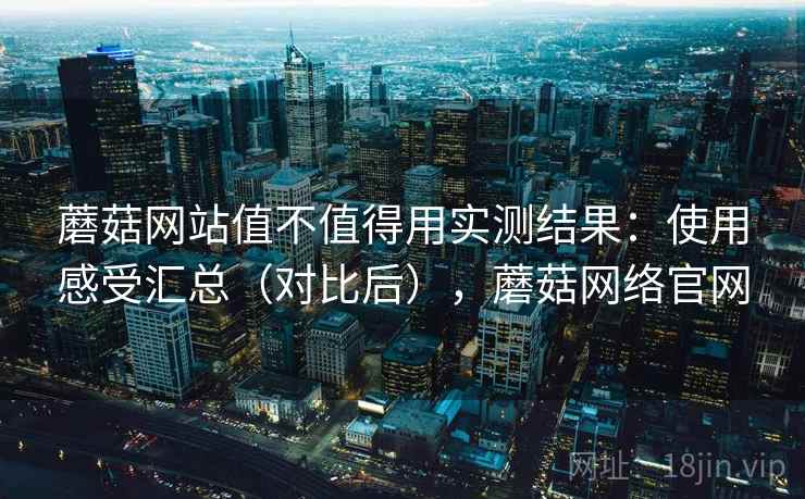 蘑菇网站值不值得用实测结果：使用感受汇总（对比后），蘑菇网络官网
