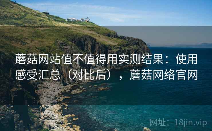 蘑菇网站值不值得用实测结果：使用感受汇总（对比后），蘑菇网络官网