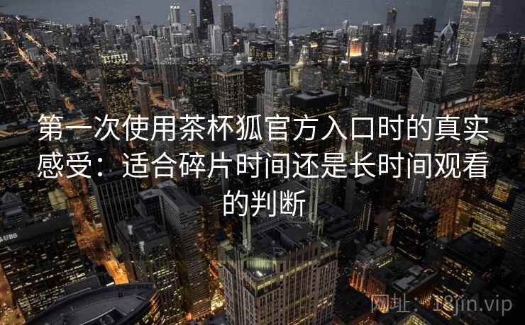 第一次使用茶杯狐官方入口时的真实感受：适合碎片时间还是长时间观看的判断