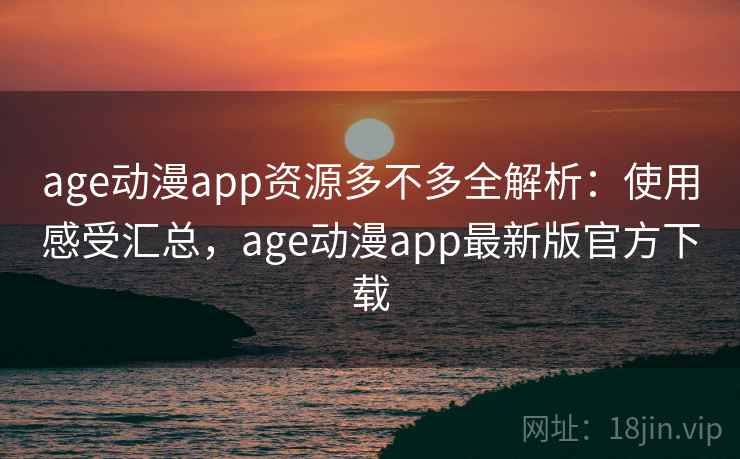 age动漫app资源多不多全解析：使用感受汇总，age动漫app最新版官方下载