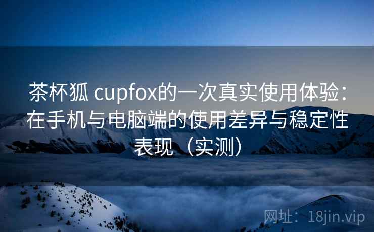 茶杯狐 cupfox的一次真实使用体验:在手机与电脑端的使用差异与稳定性表现(实测) 茶杯狐 cupfox的一次真实使用体验:在手机与电脑端的使用差异与稳定性表现(实测)