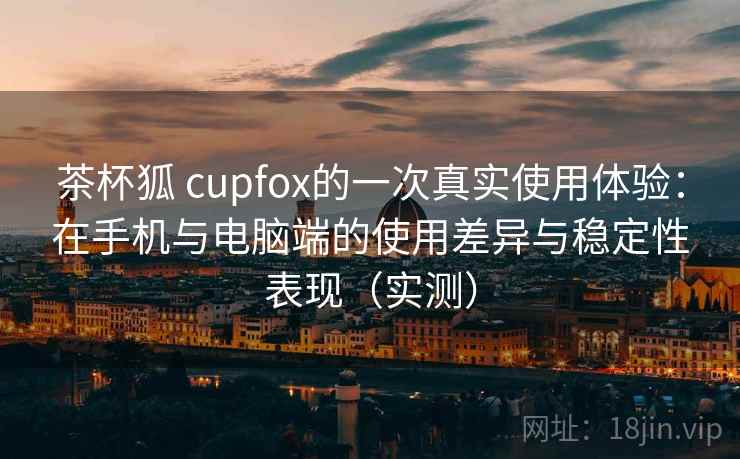 茶杯狐 cupfox的一次真实使用体验:在手机与电脑端的使用差异与稳定性表现(实测) 茶杯狐 cupfox的一次真实使用体验:在手机与电脑端的使用差异与稳定性表现(实测)