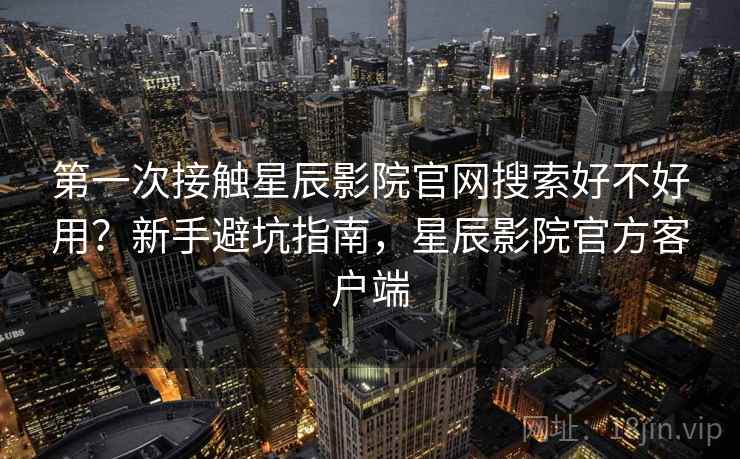 第一次接触星辰影院官网搜索好不好用?新手避坑指南,星辰影院官方客户端 第一次接触星辰影院官网搜索好不好用?新手避坑指南,星辰影院官方客户端