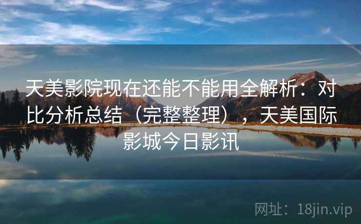天美影院现在还能不能用全解析:对比分析总结(完整整理),天美国际影城今日影讯 天美影院现在还能不能用全解析:对比分析总结(完整整理),天美国际影城今日影讯